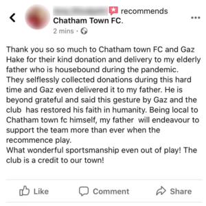 Facebook recommendation: "Thank you so much to Chatham Town FC and Gaz Hake for their kind donation and delivery to my elderly father who is housebound during the pandemic. They selflessly collected donations during this hard time and Gaz even delivered it to my father. He is beyond grateful and said this gesture by Gaz and the club has restored his faith in humanity. Being local to Chatham Town FC himself, my father will endeavour to support the team more than ever when they recommence play. What wonderful sportsmanship even out of play! The club is a credit to our town!"